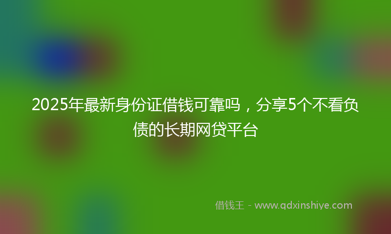 2025年最新身份证借钱可靠吗，分享5个不看负债的长期网贷平台