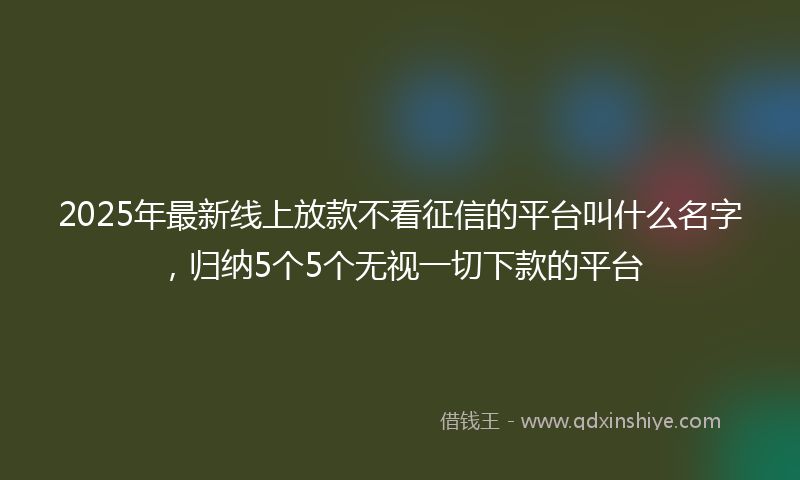 2025年最新线上放款不看征信的平台叫什么名字，归纳5个5个无视一切下款的平台
