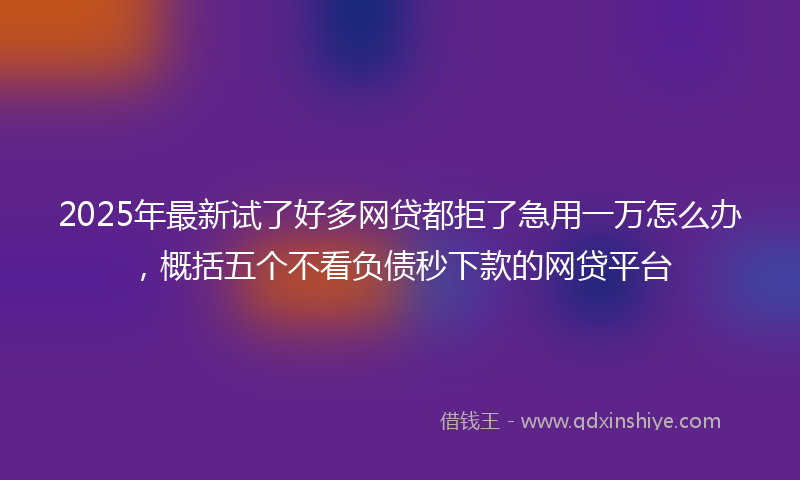 2025年最新试了好多网贷都拒了急用一万怎么办，概括五个不看负债秒下款的网贷平台
