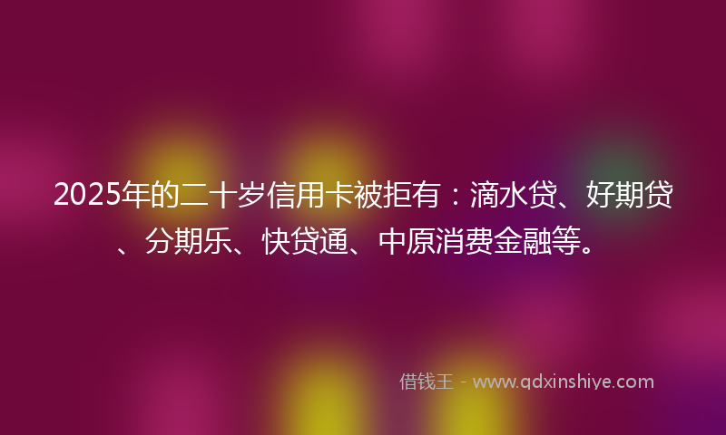 2025年的二十岁信用卡被拒有：滴水贷、好期贷、分期乐、快贷通、中原消费金融等。