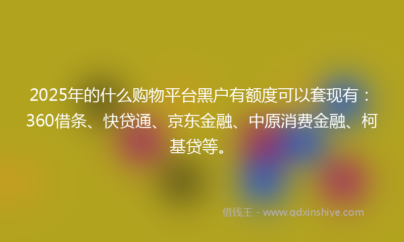 2025年的什么购物平台黑户有额度可以套现有：360借条、快贷通、京东金融、中原消费金融、柯基贷等。