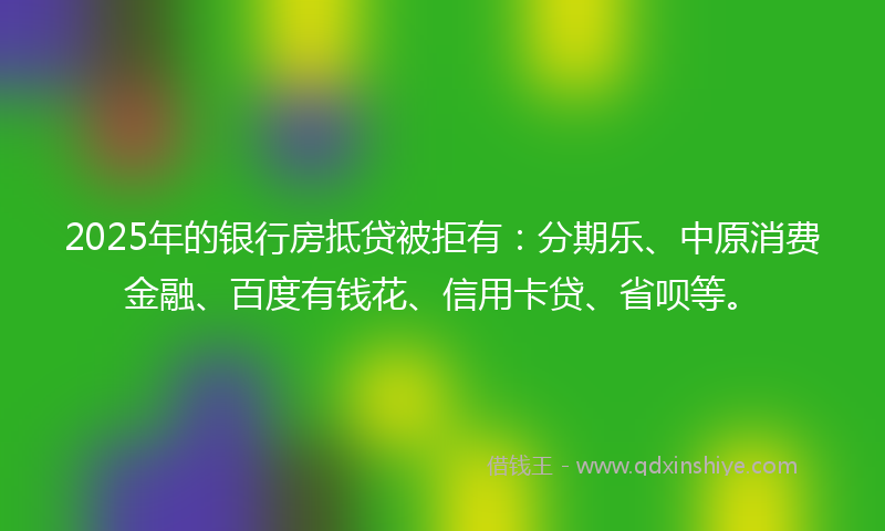 2025年的银行房抵贷被拒有：分期乐、中原消费金融、百度有钱花、信用卡贷、省呗等。