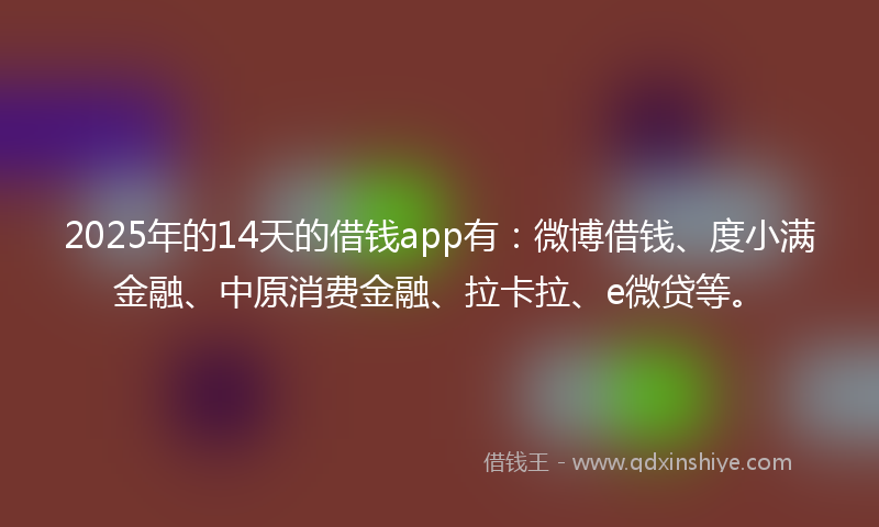 2025年的14天的借钱app有：微博借钱、度小满金融、中原消费金融、拉卡拉、e微贷等。