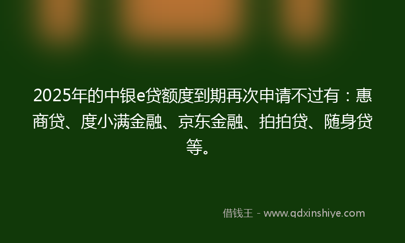 2025年的中银e贷额度到期再次申请不过有：惠商贷、度小满金融、京东金融、拍拍贷、随身贷等。