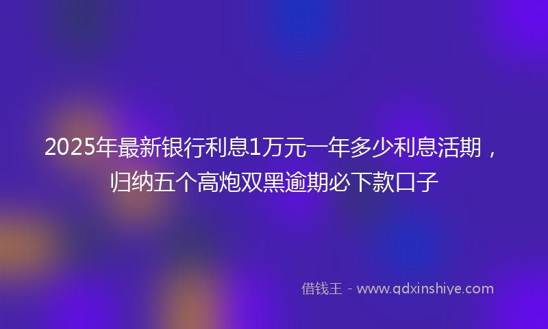 2025年最新银行利息1万元一年多少利息活期，归纳五个高炮双黑逾期必下款口子