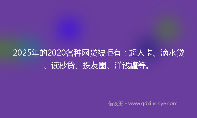 2025年的2020各种网贷被拒有：超人卡、滴水贷、读秒贷、投友圈、洋钱罐等。
