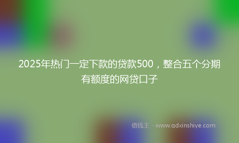 2025年热门一定下款的贷款500，整合五个分期有额度的网贷口子