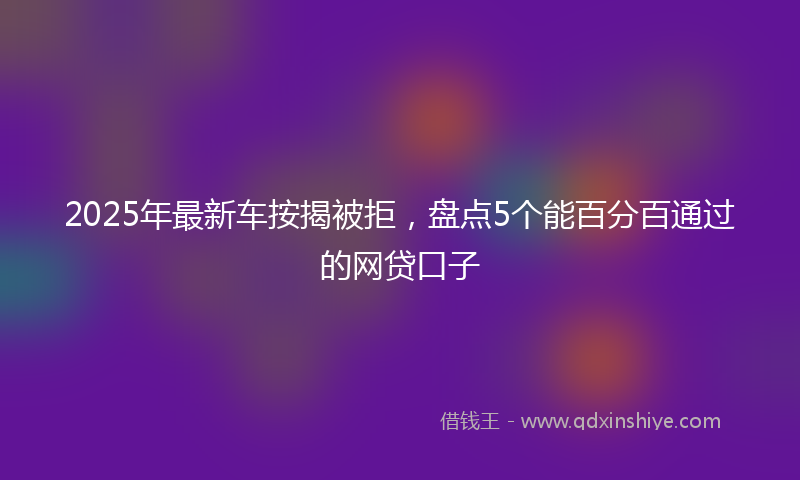 2025年最新车按揭被拒，盘点5个能百分百通过的网贷口子