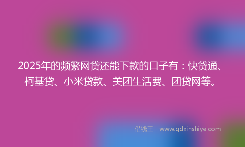 2025年的频繁网贷还能下款的口子有：快贷通、柯基贷、小米贷款、美团生活费、团贷网等。