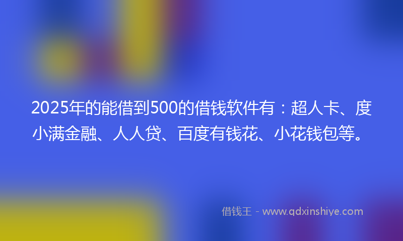 2025年的能借到500的借钱软件有：超人卡、度小满金融、人人贷、百度有钱花、小花钱包等。