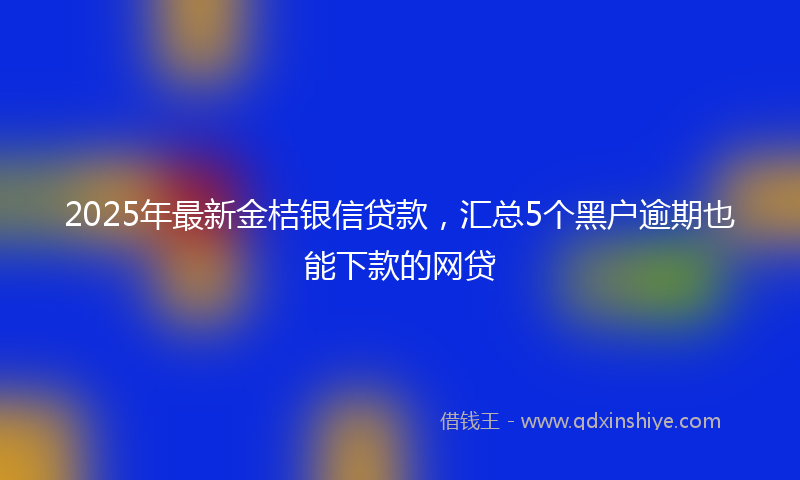 2025年最新金桔银信贷款，汇总5个黑户逾期也能下款的网贷