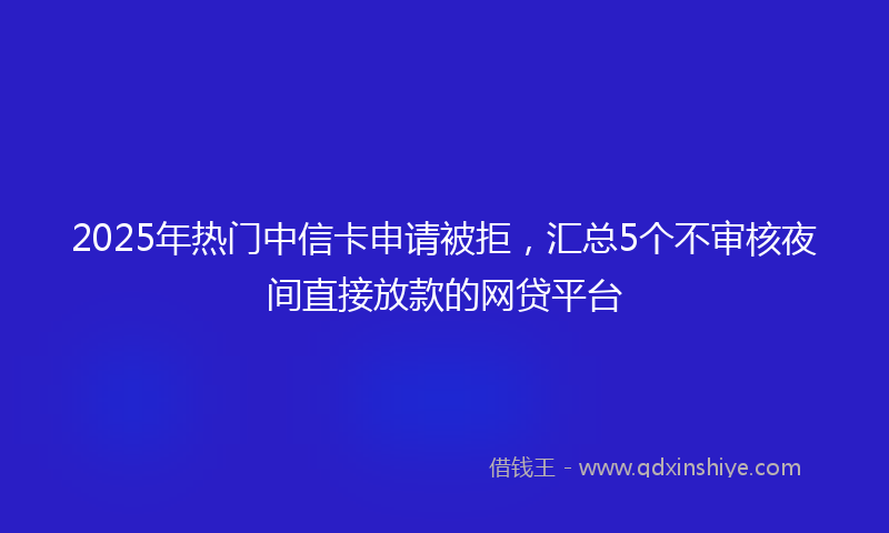 2025年热门中信卡申请被拒，汇总5个不审核夜间直接放款的网贷平台