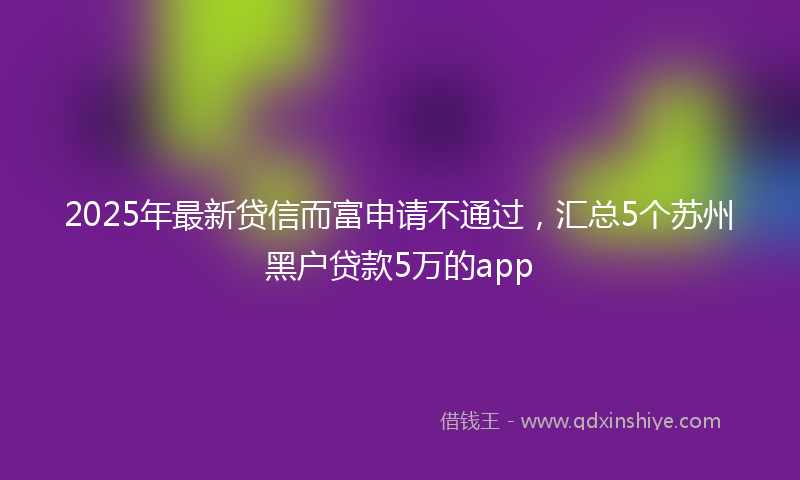 2025年最新贷信而富申请不通过，汇总5个苏州黑户贷款5万的app
