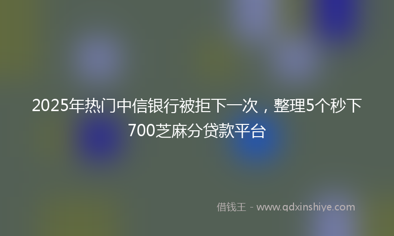 2025年热门中信银行被拒下一次，整理5个秒下700芝麻分贷款平台