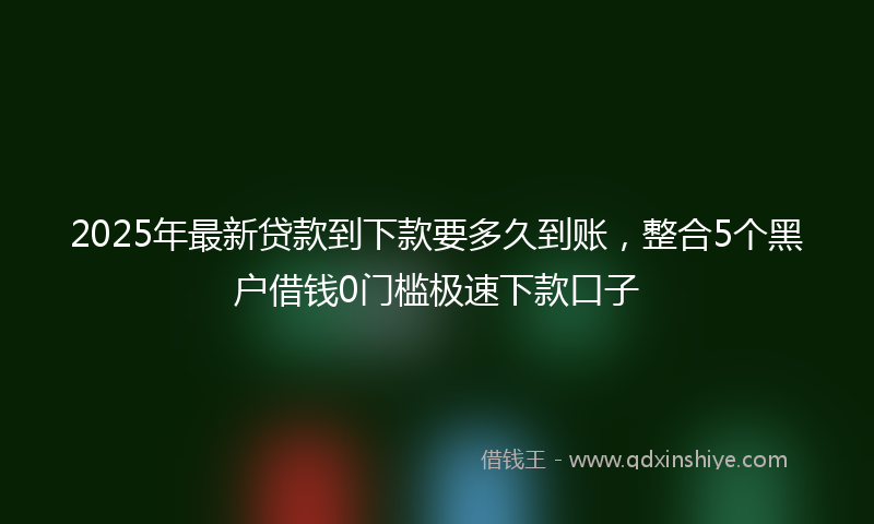 2025年最新贷款到下款要多久到账，整合5个黑户借钱0门槛极速下款口子