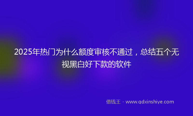 2025年热门为什么额度审核不通过，总结五个无视黑白好下款的软件