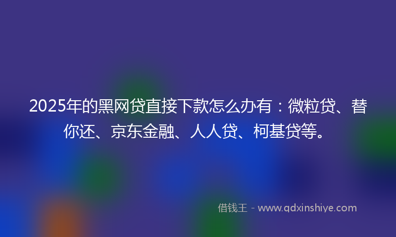 2025年的黑网贷直接下款怎么办有：微粒贷、替你还、京东金融、人人贷、柯基贷等。