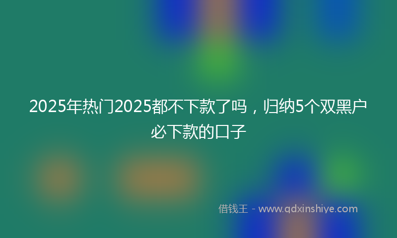 2025年热门2025都不下款了吗，归纳5个双黑户必下款的口子