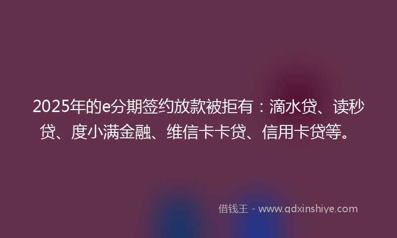 2025年的e分期签约放款被拒有：滴水贷、读秒贷、度小满金融、维信卡卡贷、信用卡贷等。