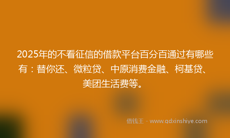 2025年的不看征信的借款平台百分百通过有哪些有：替你还、微粒贷、中原消费金融、柯基贷、美团生活费等。