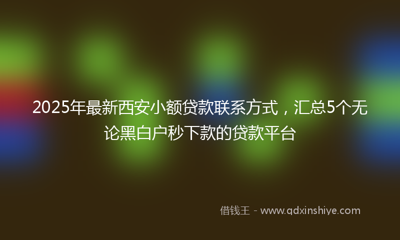 2025年最新西安小额贷款联系方式，汇总5个无论黑白户秒下款的贷款平台