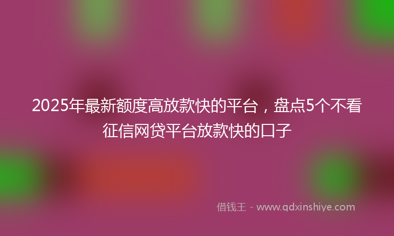 2025年最新额度高放款快的平台，盘点5个不看征信网贷平台放款快的口子