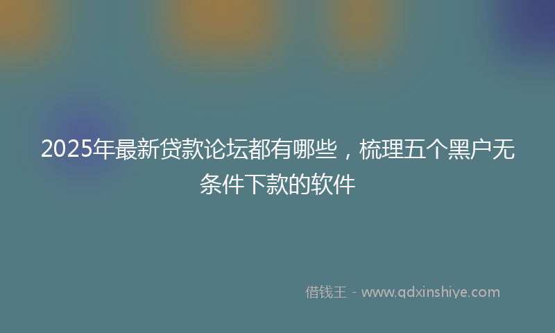 2025年最新贷款论坛都有哪些，梳理五个黑户无条件下款的软件