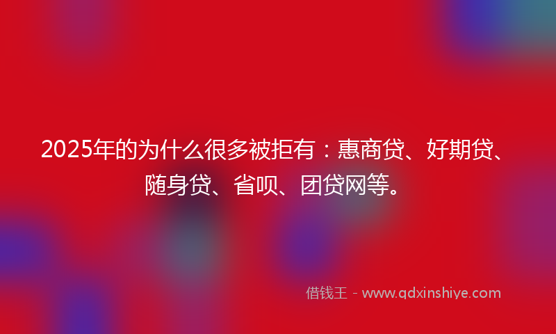 2025年的为什么很多被拒有：惠商贷、好期贷、随身贷、省呗、团贷网等。