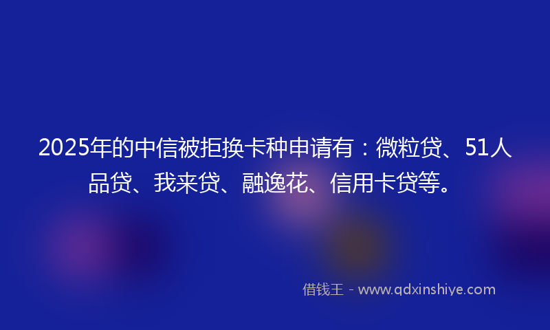 2025年的中信被拒换卡种申请有：微粒贷、51人品贷、我来贷、融逸花、信用卡贷等。
