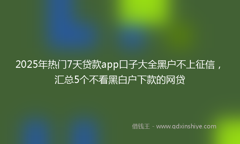 2025年热门7天贷款app口子大全黑户不上征信，汇总5个不看黑白户下款的网贷