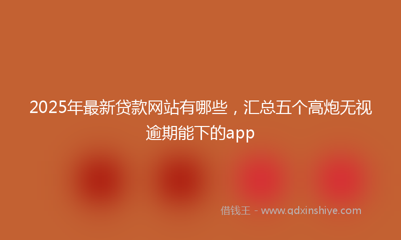 2025年最新贷款网站有哪些，汇总五个高炮无视逾期能下的app