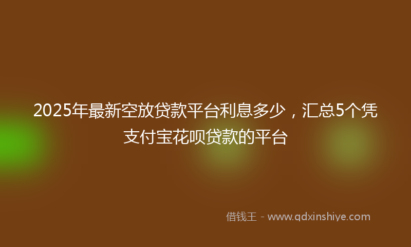 2025年最新空放贷款平台利息多少，汇总5个凭支付宝花呗贷款的平台