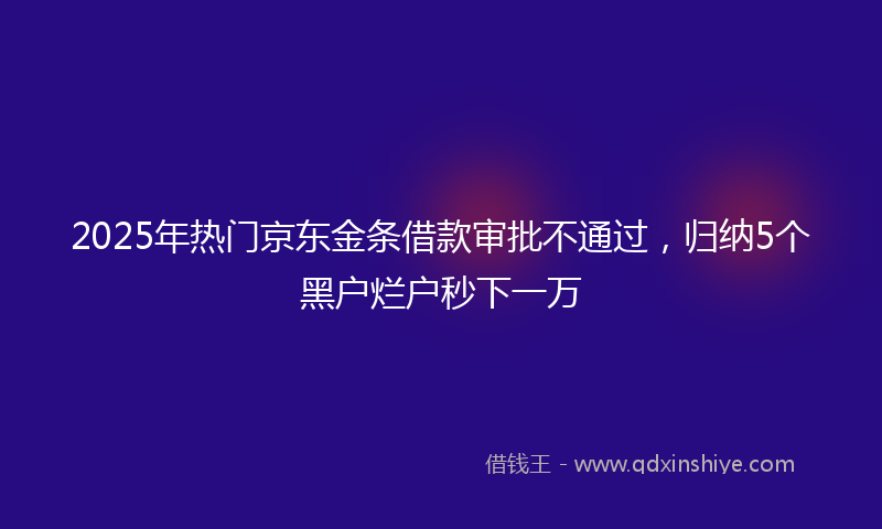 2025年热门京东金条借款审批不通过，归纳5个黑户烂户秒下一万