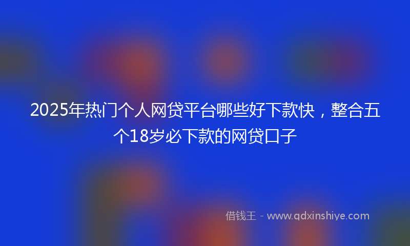2025年热门个人网贷平台哪些好下款快，整合五个18岁必下款的网贷口子