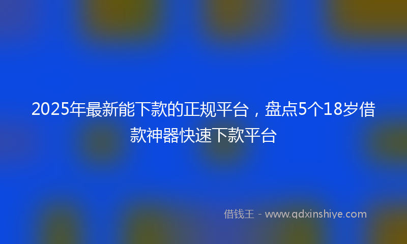 2025年最新能下款的正规平台，盘点5个18岁借款神器快速下款平台
