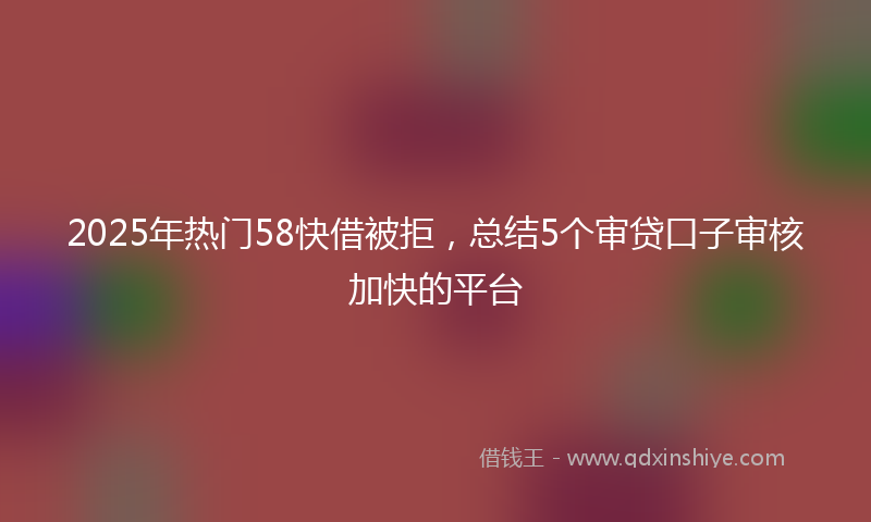 2025年热门58快借被拒，总结5个审贷口子审核加快的平台