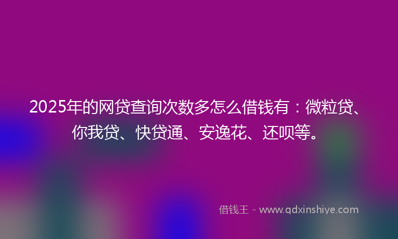 2025年的网贷查询次数多怎么借钱有：微粒贷、你我贷、快贷通、安逸花、还呗等。
