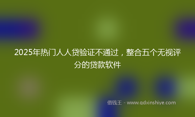 2025年热门人人贷验证不通过，整合五个无视评分的贷款软件