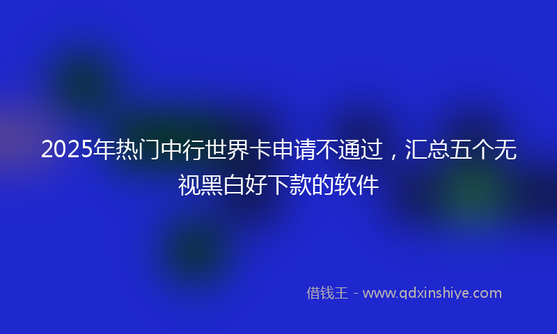 2025年热门中行世界卡申请不通过，汇总五个无视黑白好下款的软件