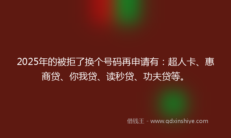 2025年的被拒了换个号码再申请有：超人卡、惠商贷、你我贷、读秒贷、功夫贷等。