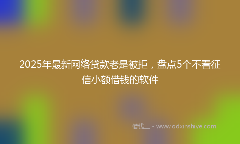2025年最新网络贷款老是被拒，盘点5个不看征信小额借钱的软件