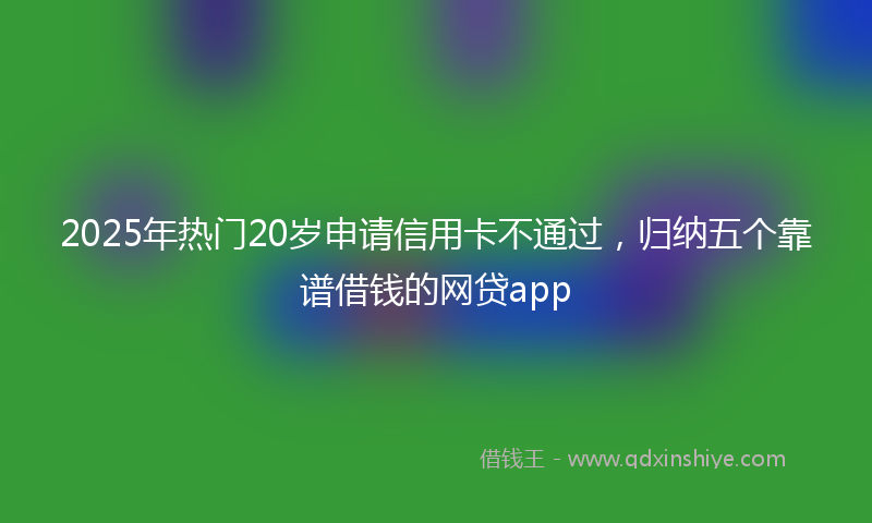 2025年热门20岁申请信用卡不通过，归纳五个靠谱借钱的网贷app