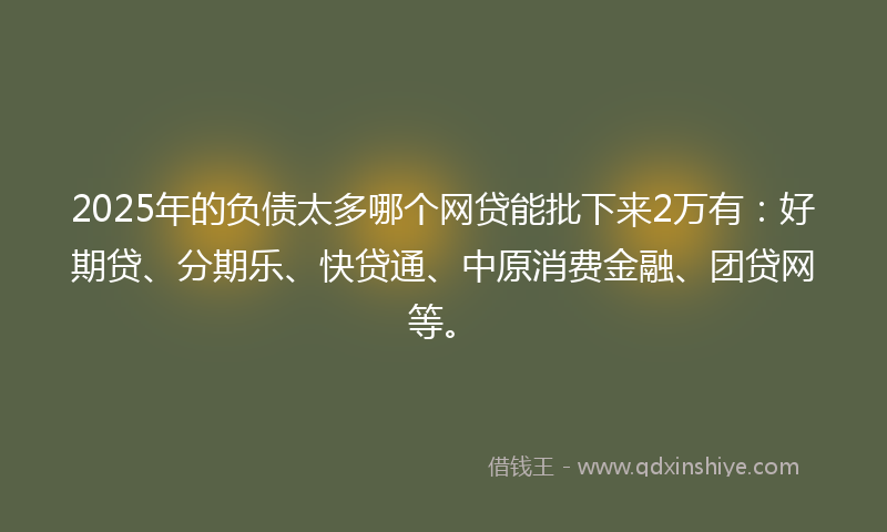2025年的负债太多哪个网贷能批下来2万有：好期贷、分期乐、快贷通、中原消费金融、团贷网等。