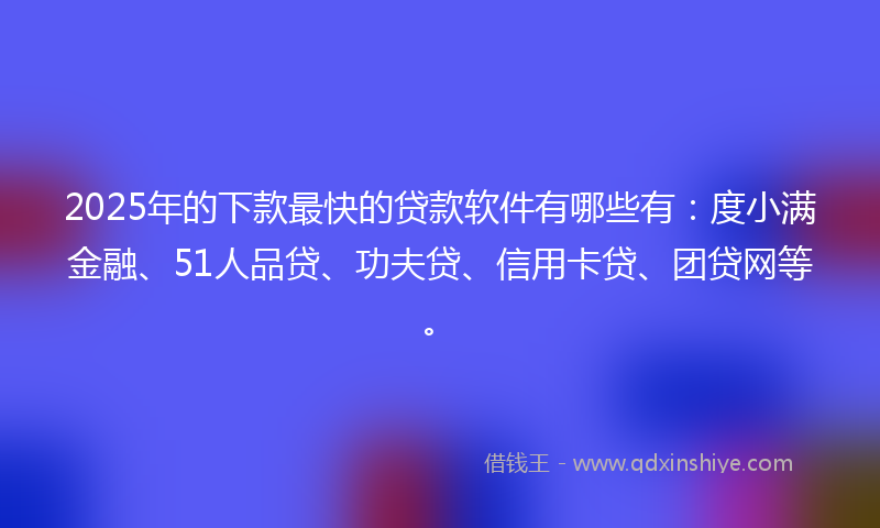 2025年的下款最快的贷款软件有哪些有：度小满金融、51人品贷、功夫贷、信用卡贷、团贷网等。