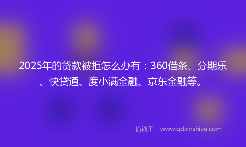 2025年的贷款被拒怎么办有：360借条、分期乐、快贷通、度小满金融、京东金融等。