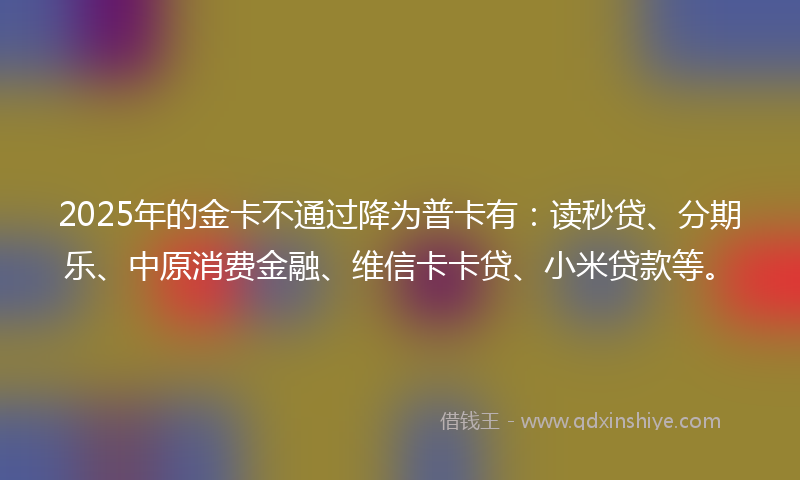 2025年的金卡不通过降为普卡有：读秒贷、分期乐、中原消费金融、维信卡卡贷、小米贷款等。