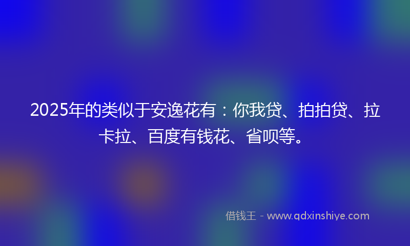 2025年的类似于安逸花有：你我贷、拍拍贷、拉卡拉、百度有钱花、省呗等。
