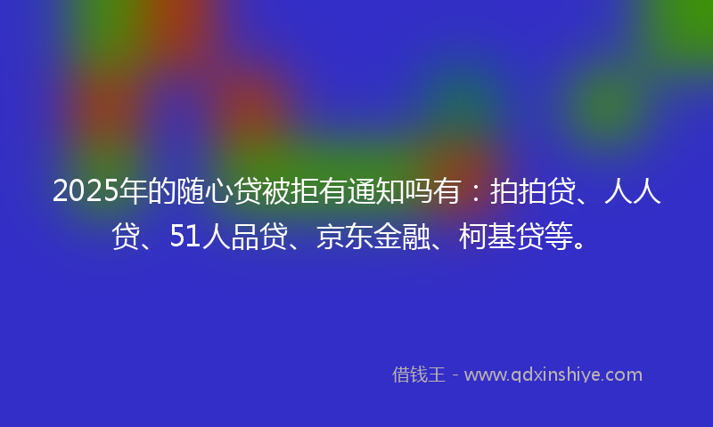 2025年的随心贷被拒有通知吗有：拍拍贷、人人贷、51人品贷、京东金融、柯基贷等。
