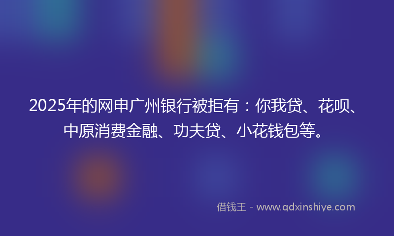2025年的网申广州银行被拒有：你我贷、花呗、中原消费金融、功夫贷、小花钱包等。