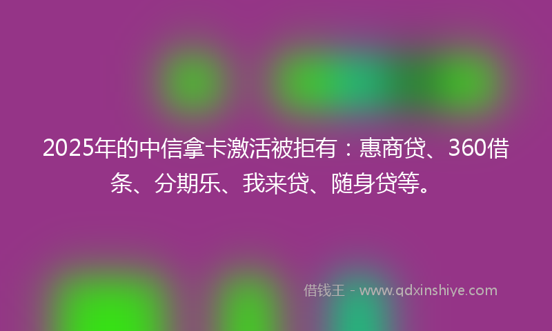 2025年的中信拿卡激活被拒有：惠商贷、360借条、分期乐、我来贷、随身贷等。